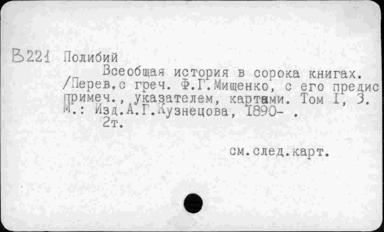 ﻿Б221 Полибий
Всеобщая история в сорока книгах.
/Перев.с греч. Ф.Г.Мищенко, с его предис примем., указателем, картами. Том I, 3. М.: шзд.А.Г.лузнецова, 1890- .
2т.
см.след.карт.